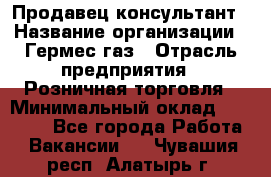 Продавец-консультант › Название организации ­ Гермес-газ › Отрасль предприятия ­ Розничная торговля › Минимальный оклад ­ 45 000 - Все города Работа » Вакансии   . Чувашия респ.,Алатырь г.